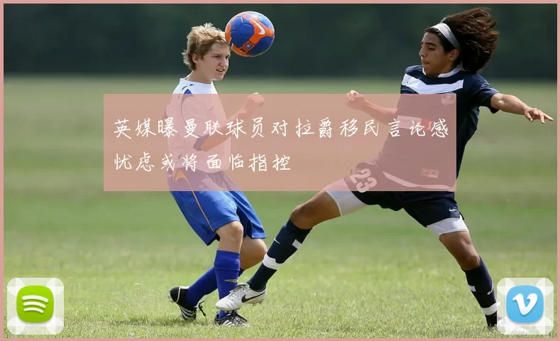 英媒曝曼联球员对拉爵移民言论感忧虑或将面临指控