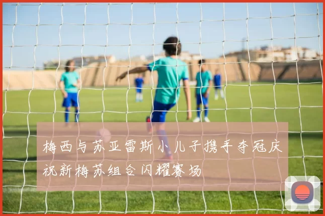 梅西与苏亚雷斯小儿子携手夺冠庆祝新梅苏组合闪耀赛场