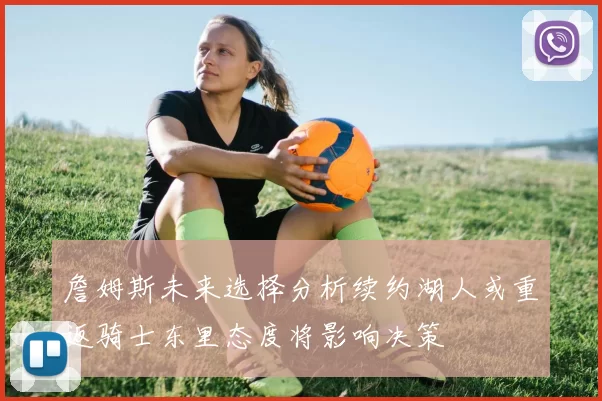 詹姆斯未来选择分析续约湖人或重返骑士东里态度将影响决策