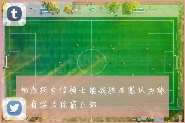 帕森斯自信骑士能战胜活塞认为球队有实力称霸东部