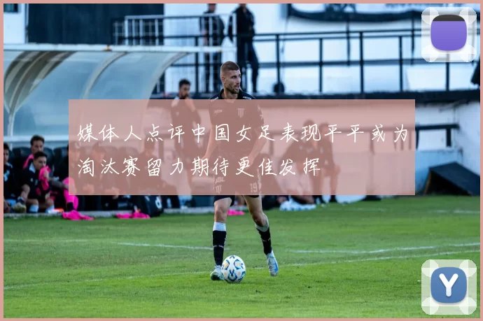 媒体人点评中国女足表现平平或为淘汰赛留力期待更佳发挥