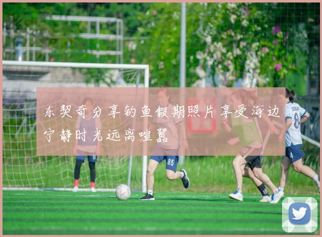 东契奇分享钓鱼假期照片享受海边宁静时光远离喧嚣