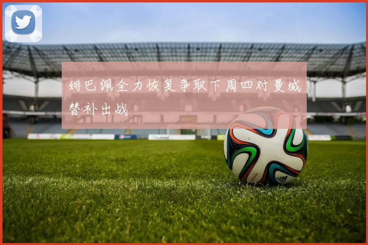 姆巴佩全力恢复争取下周四对曼城替补出战