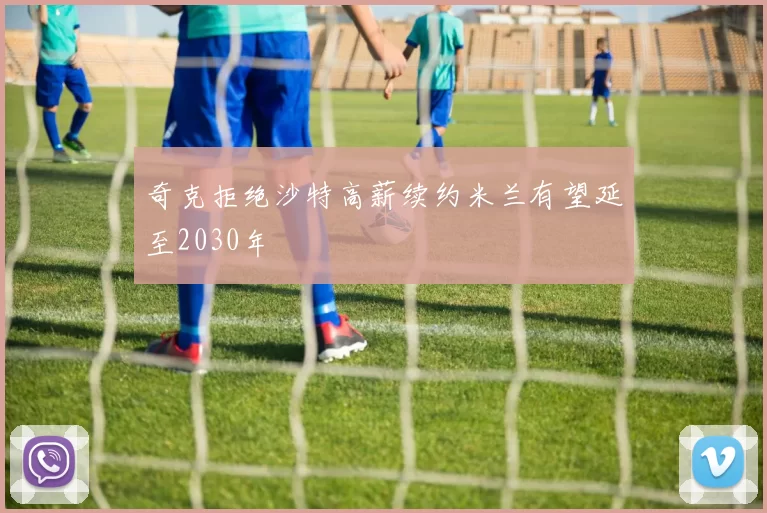 奇克拒绝沙特高薪续约米兰有望延至2030年