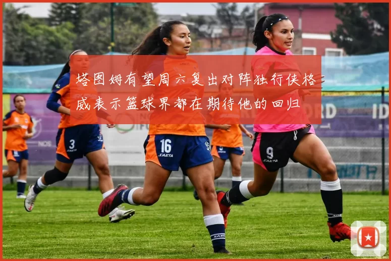 塔图姆有望周六复出对阵独行侠格威表示篮球界都在期待他的回归