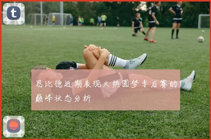 恩比德近期表现火热圆梦季后赛的巅峰状态分析