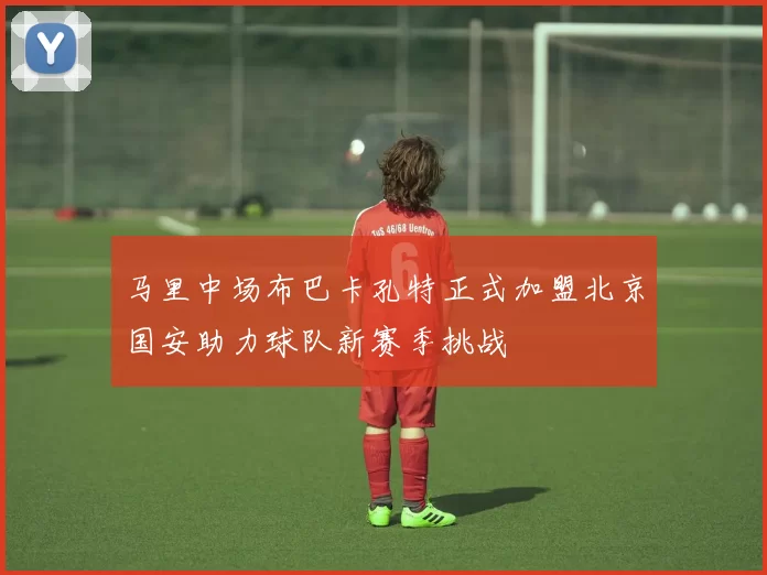 马里中场布巴卡孔特正式加盟北京国安助力球队新赛季挑战