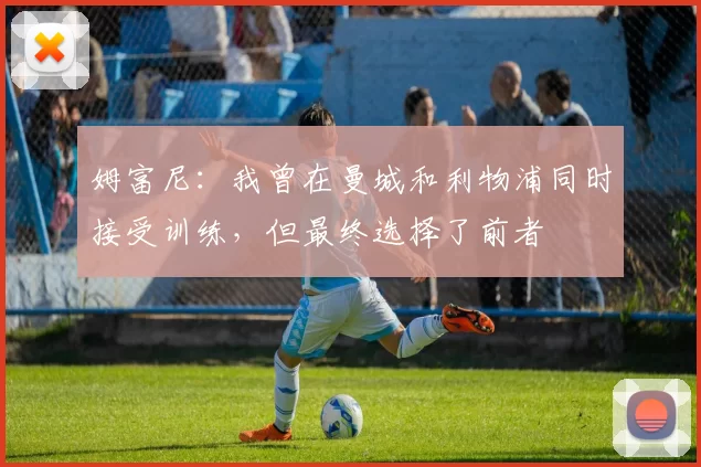 姆富尼：我曾在曼城和利物浦同时接受训练，但最终选择了前者