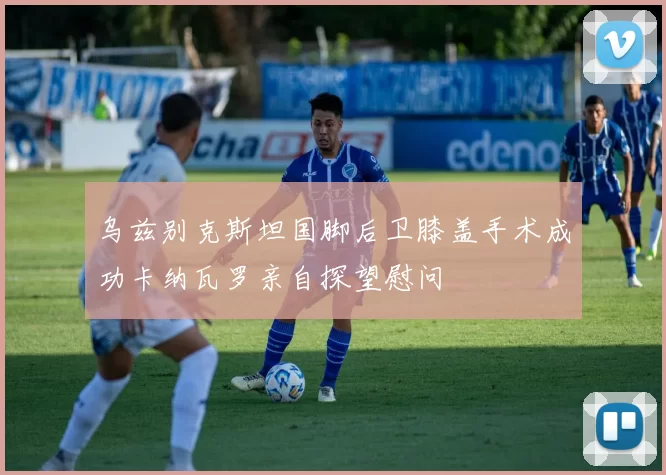 乌兹别克斯坦国脚后卫膝盖手术成功卡纳瓦罗亲自探望慰问
