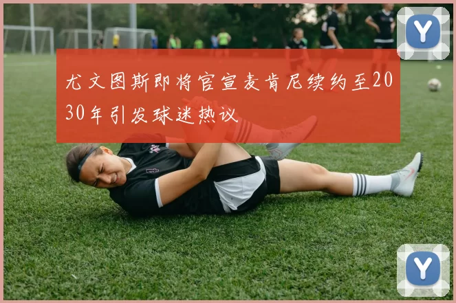 尤文图斯即将官宣麦肯尼续约至2030年引发球迷热议
