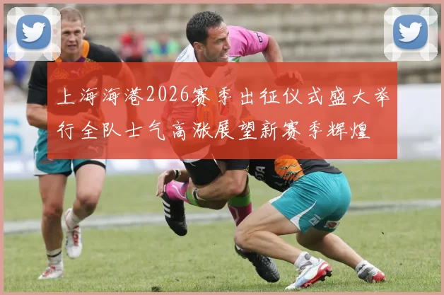 上海海港2026赛季出征仪式盛大举行全队士气高涨展望新赛季辉煌