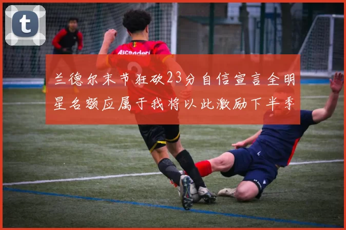 兰德尔末节狂砍23分自信宣言全明星名额应属于我将以此激励下半季表现