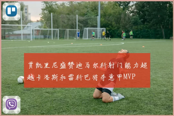 贾凯里尼盛赞迪马尔科射门能力超越卡洛斯和雷科巴将夺意甲MVP