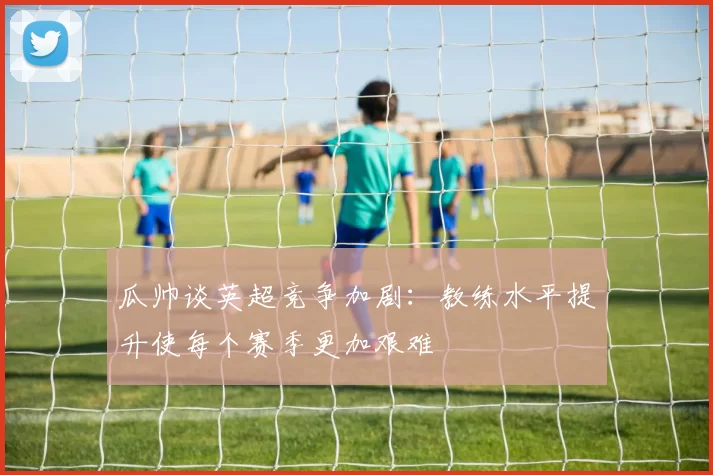 瓜帅谈英超竞争加剧：教练水平提升使每个赛季更加艰难