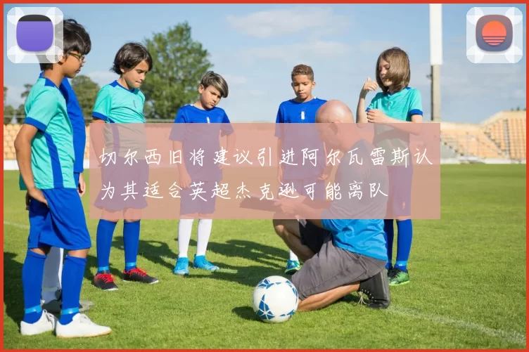 切尔西旧将建议引进阿尔瓦雷斯认为其适合英超杰克逊可能离队