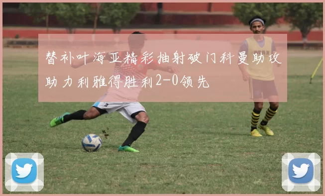 替补叶海亚精彩抽射破门科曼助攻助力利雅得胜利2-0领先